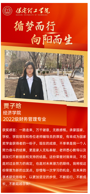 【榜样引领】国家奖学金获得者风采展示——贾子晗 青春筑梦 砥砺前行 榜样引领 薪火相传 他们 是学海泛舟的勇者 用勤奋和汗水浇灌梦想之花 他们 是青春赛道的领跑者 用拼搏和坚持诠释奋斗的意义 今天让我们走进 2023—2024年度国家奖学金获得者 聆听他们的故事 感受榜样的力量 贾子晗,女,汉族,经济学院财务管理专